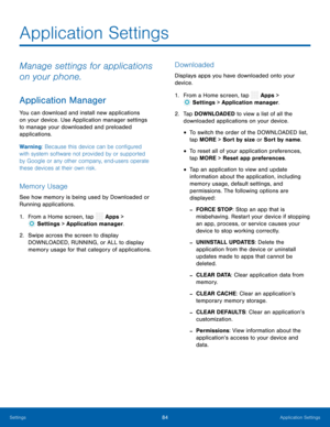 Page 89 
 
 
 
   
 
 
 
 
 
 
 
 
 
 
 
 
Application Settings
 
Manage settings for applications 
on your phone. 
Application Manager 
You can download and install new applications 
on your device. Use Application manager settings 
to manage your downloaded and preloaded 
applications. 
Warning: Because this device can be con�gured 
with system software not provided by or supported 
by Google or any other company, end-users operate 
these devices at their own risk. 
Memory Usage 
See how memory is...