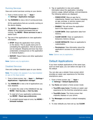 Page 90  
 
 
    
 
 
 
 
    
 
 
 
 
 
 
 
 
 
 
 
  
 
 
 
 
 
 
Running Services 
View and control services running on your device. 
1.  From a Home screen, tap  Apps > 
Set
 tings > Application manager. 
2.  Tap R UNNIN
G to view a list of running services. 
All the applications that are currently running on 
the device display. 
3.	  Tap MORE > Show Cached Processes to 
display all the cached processes that are 
running. Tap MORE > Show services in use to 
switch back. 
4.	  Tap one of the applications...