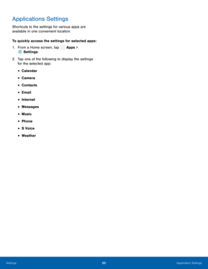Page 91 
 
 
 
 
 
 
 
 
 
 
 
 
Applications Settings 
Shortcuts to the settings for various apps are 
available in one convenient location. 
To quickly access the settings for selected apps : 
1.   From a Home screen, tap  Apps > 
Set
 tings. 
2.	  Tap one of the f ollo
wing to display the settings 
for the selected app: 
• Calendar 
• Camera 
• Contacts 
• Email 
• Internet 
• Messages 
• Music 
• Phone 
• S Voice 
• Weather 
Settings	 86 Application Settings   