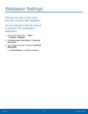 Page 92  
 
 
 
 
Wallpaper Settings
 
Change the look of the home 
and lock screens with wallpaper. 
You can display a favorite picture 
or choose from preloaded 
wallpapers. 
1.  From a Home screen, tap  Apps > 
Sett ings > Wallpaper. 
2.	  Tap Home screen, 
Lock screen, or Home and 
lock screen. 
3.	  Tap an image to preview it, and then tap SET AS 
WALLPAPER. 
• Tap From Gallery for additional wallpapers. 
Settings	 87 Wallpaper Settings   