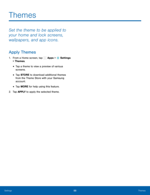 Page 93      
 
 
 
 
Themes
 
Set the theme to be applied to 
your home and lock screens, 
wallpapers, and app icons. 
Apply Themes 
1. From a Home screen, tap  Apps > Settings 
> Theme
s. 
• Tap a theme to view a preview of various 
screens. 
• Tap STORE  to download additional themes 
from the Theme Store with your Samsung 
account. 
• Tap MORE for help using this feature. 
2.  Tap APPLY  to apply the selected theme. 
Settings 88 Themes   