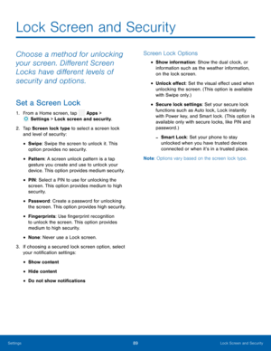 Page 94  
 
 
 
 
 
 
 
 
 
 
 
   
 
 
 
Lock Screen and Security
 
Choose a method for unlocking 
your screen. Di�erent Screen 
Locks have di�erent levels of 
security and options. 
Set a Screen Lock 
1.  From a Home screen, tap  Apps > 
Sett ings > Lock screen and security. 
2.	  Tap Screen loc
k type to select a screen lock 
and level of security: 
• Swipe: Swipe the screen to unlock it. This 
option provides no security. 
• Pattern : A screen unlock pattern is a tap 
gesture you create...