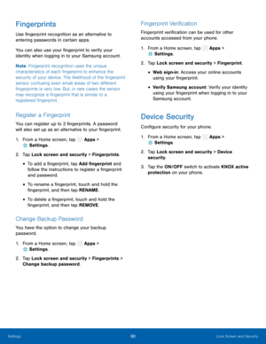 Page 95  
 
 
 
 
 
  
 
   
 
 
 
  
 
  
 
 
 
Fingerprints 
Use �ngerprint recognition as an alternative to 
entering passwords in certain apps. 
You can also use your �ngerprint to verify your 
identity when logging in to your Samsung account. 
Note : Fingerprint recognition uses the unique 
characteristics of each �ngerprint to enhance the 
security of your device. The likelihood of the �ngerprint 
sensor confusing even small areas of two di�erent...