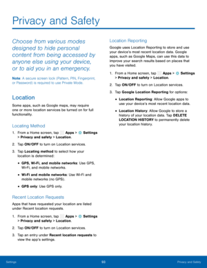 Page 98    
  
 
 
 
    
     
   
 
 
 
 
Privacy and Safety
 
Choose from various modes 
designed to hide personal 
content from being accessed by 
anyone else using your device, 
or to aid you in an emergency. 
Note : A secure screen lock (Pattern, PIN, Fingerprint, 
or Password) is required to use Private Mode. 
Location 
Some apps, such as Google maps, may require 
one or more location services be turned on for full 
functionality. 
Locating Method 
1.  From a Home screen, tap  Apps > Settings 
> Privacy...