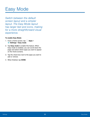 Page 100  
 
   
 
   
Easy Mode
 
Switch between the default 
screen layout and a simpler 
layout. The Easy Mode layout 
has larger text and icons, making 
for a more straightforward visual 
experience. 
To enable Easy Mode: 
1. From a Home screen, tap  Apps > 
Set
 tings > Easy mode. 
2.	  Ta p  Eas
y mode to enable this feature. When 
Easy mode is enabled, you can scroll down the 
page and select which apps you want to appear 
on the Home screens. 
3.	  Tap the check box next to the apps you want to 
add or...
