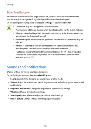 Page 102Settings
102
Download booster
Set the device to download files larger than 30 MB, faster via Wi-Fi and mobile networks 
simultaneously. A stronger  Wi-Fi signal will provide a faster download speed.
On the Settings screen, tap 
More connection settings → Download booster.
•	This feature may not be supported by some devices.
•	You may incur additional charges when downloading files via the mobile network.
•	When you download large files, the device may heat up. If the device exceeds a set 
temperature,...