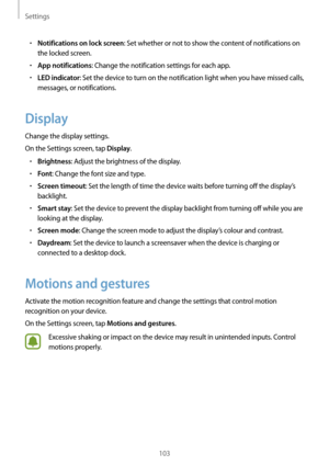 Page 103Settings
103
•	Notifications on lock screen: Set whether or not to show the content of notifications on 
the locked screen.
•	App notifications: Change the notification settings for each app.
•	LED indicator: Set the device to turn on the notification light when you have missed calls, 
messages, or notifications.
Display
Change the display settings.
On the Settings screen, tap 
Display.
•	Brightness: Adjust the brightness of the display.
•	Font: Change the font size and type.
•	Screen timeout: Set the...