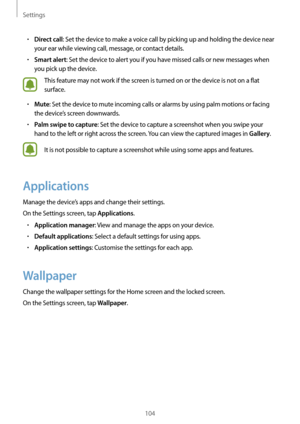 Page 104Settings
104
•	Direct call: Set the device to make a voice call by picking up and holding the device near 
your ear while viewing call, message, or contact details.
•	Smart alert: Set the device to alert you if you have missed calls or new messages when 
you pick up the device.
This feature may not work if the screen is turned on or the device is not on a flat 
surface.
•	Mute: Set the device to mute incoming calls or alarms by using palm motions or facing 
the device’s screen downwards.
•	Palm swipe to...