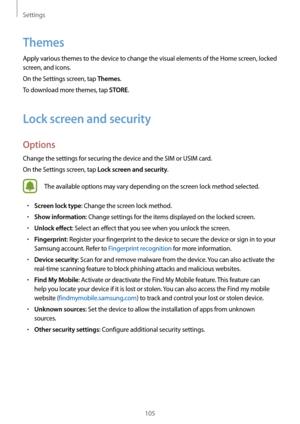 Page 105Settings
105
Themes
Apply various themes to the device to change the visual elements of the Home screen, locked 
screen, and icons.
On the Settings screen, tap 
Themes.
To download more themes, tap 
STORE.
Lock screen and security
Options
Change the settings for securing the device and the SIM or USIM card.
On the Settings screen, tap 
Lock screen and security.
The available options may vary depending on the screen lock method selected.
•	Screen lock type: Change the screen lock method.
•	Show...