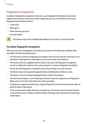 Page 106Settings
106
Fingerprint recognition
In order for fingerprint recognition to function, your fingerprint information needs to be 
registered and stored in your device. After registering, you can set the device to use your 
fingerprint for the features below:
•	Screen lock
•	Web sign-in
•	Verify Samsung account
•	Pay with PayPal
This feature may not be available depending on the region or service provider.
For better fingerprint recognition
When you scan your fingerprints on the device, be aware of the...