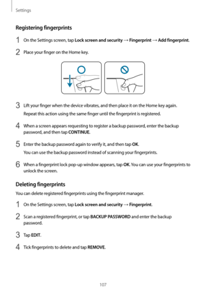 Page 107Settings
107
Registering fingerprints
1 On the Settings screen, tap Lock screen and security → Fingerprint → Add fingerprint.
2 Place your finger on the Home key.
3 Lift your finger when the device vibrates, and then place it on the Home key again.
Repeat this action using the same finger until the fingerprint is registered.
4 When a screen appears requesting to register a backup password, enter the backup 
password, and then tap 
CONTINUE.
5 Enter the backup password again to verify it, and then tap...