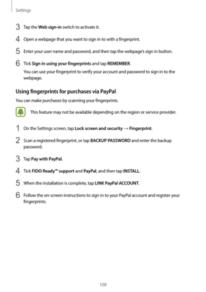 Page 109Settings
109
3 Tap the Web sign-in switch to activate it.
4 Open a webpage that you want to sign in to with a fingerprint.
5 Enter your user name and password, and then tap the webpage’s sign in button.
6 Tick Sign in using your fingerprints and tap REMEMBER.
You can use your fingerprint to verify your account and password to sign in to the 
webpage.
Using fingerprints for purchases via PayPal
You can make purchases by scanning your fingerprints.
This feature may not be available depending on the region...