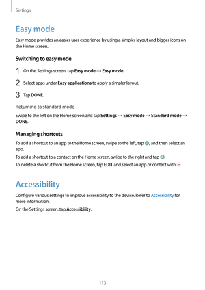 Page 113Settings
113
Easy mode
Easy mode provides an easier user experience by using a simpler layout and bigger icons on 
the Home screen.
Switching to easy mode
1 On the Settings screen, tap Easy mode → Easy mode.
2 Select apps under Easy applications to apply a simpler layout.
3 Tap DONE.
Returning to standard mode
Swipe to the left on the Home screen and tap Settings → Easy mode → Standard mode → 
DONE.
Managing shortcuts
To add a shortcut to an app to the Home screen, swipe to the left, tap , and then...