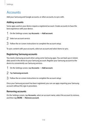 Page 114Settings
114
Accounts
Add your Samsung and Google accounts, or other accounts, to sync with.
Adding accounts
Some apps used on your device require a registered account. Create accounts to have the 
best experience with your device.
1 On the Settings screen, tap Accounts → Add account.
2 Select an account service.
3 Follow the on-screen instructions to complete the account setup.
To sync content with your accounts, select an account and select items to sync.
Registering Samsung accounts
You need a Samsung...