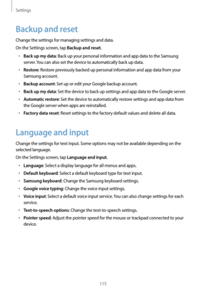 Page 115Settings
115
Backup and reset
Change the settings for managing settings and data.
On the Settings screen, tap 
Backup and reset.
•	Back up my data: Back up your personal information and app data to the Samsung 
server. You can also set the device to automatically back up data.
•	Restore: Restore previously backed up personal information and app data from your 
Samsung account.
•	Backup account: Set up or edit your Google backup account.
•	Back up my data: Set the device to back up settings and app data...