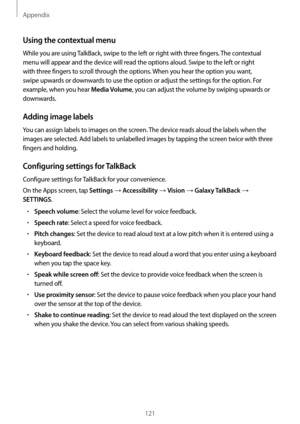 Page 121Appendix
121
Using the contextual menu
While you are using TalkBack, swipe to the left or right with three fingers. The contextual 
menu will appear and the device will read the options aloud. Swipe to the left or right 
with three fingers to scroll through the options. When you hear the option you want, 
swipe upwards or downwards to use the option or adjust the settings for the option. For 
example, when you hear 
Media Volume, you can adjust the volume by swiping upwards or 
downwards.
Adding image...