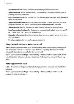 Page 122Appendix
122
•	Vibration feedback: Set the device to vibrate when you explore the screen.
•	Sound feedback: Set the device to emit a sound when you control the screen, such as 
scrolling the screen, and more.
•	Focus on speech audio: Set the device to turn the media volume down when the device 
reads an item aloud.
•	Sound feedback volume: Adjust the volume that sound is played when you touch the 
screen to control it. This feature is available when 
Sound feedback is activated.
•	Single-tap selection:...