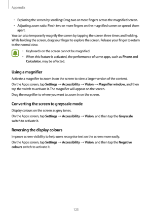 Page 125Appendix
125
•	Exploring the screen by scrolling: Drag two or more fingers across the magnified screen.
•	Adjusting zoom ratio: Pinch two or more fingers on the magnified screen or spread them 
apart.
You can also temporarily magnify the screen by tapping the screen three times and holding. 
While holding the screen, drag your finger to explore the screen. Release your finger to return 
to the normal view.
•	Keyboards on the screen cannot be magnified.
•	When this feature is activated, the performance of...