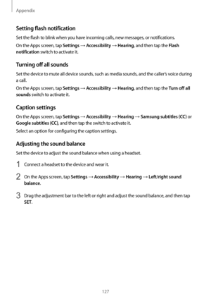 Page 127Appendix
127
Setting flash notification
Set the flash to blink when you have incoming calls, new messages, or notifications.
On the Apps screen, tap 
Settings → Accessibility → Hearing, and then tap the Flash 
notification
 switch to activate it.
Turning off all sounds
Set the device to mute all device sounds, such as media sounds, and the caller’s voice during 
a call.
On the Apps screen, tap 
Settings → Accessibility → Hearing, and then tap the Turn off all 
sounds
 switch to activate it.
Caption...