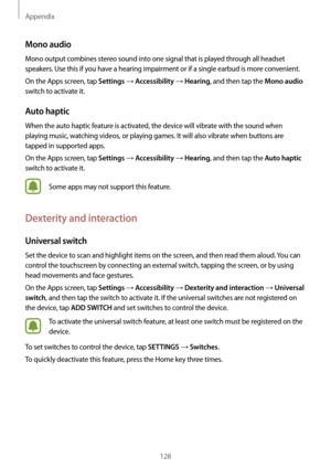 Page 128Appendix
128
Mono audio
Mono output combines stereo sound into one signal that is played through all headset 
speakers. Use this if you have a hearing impairment or if a single earbud is more convenient.
On the Apps screen, tap 
Settings → Accessibility → Hearing, and then tap the Mono audio 
switch to activate it.
Auto haptic
When the auto haptic feature is activated, the device will vibrate with the sound when 
playing music, watching videos, or playing games. It will also vibrate when buttons are...