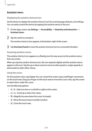 Page 129Appendix
129
Assistant menu
Displaying the assistive shortcut icon
Set the device to display the assistive shortcut icon for accessing apps, features, and settings. 
You can easily control the device by tapping the assistive menus in the icon.
1 On the Apps screen, tap Settings → Accessibility → Dexterity and interaction → 
Assistant menu.
2 Tap the switch to activate it.
The assistive shortcut icon appears at the bottom right of the screen.
3 Tap Dominant hand to move the assistive shortcut icon to a...