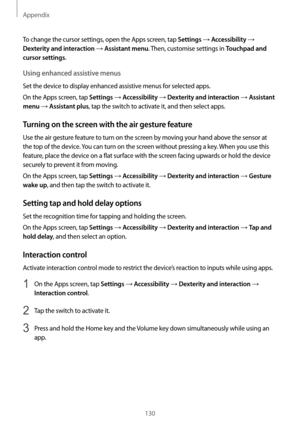 Page 130Appendix
130
To change the cursor settings, open the Apps screen, tap Settings → Accessibility → 
Dexterity and interaction → Assistant menu. Then, customise settings in Touchpad and 
cursor settings
.
Using enhanced assistive menus
Set the device to display enhanced assistive menus for selected apps.
On the Apps screen, tap 
Settings → Accessibility → Dexterity and interaction → Assistant 
menu
 → Assistant plus, tap the switch to activate it, and then select apps.
Turning on the screen with the air...