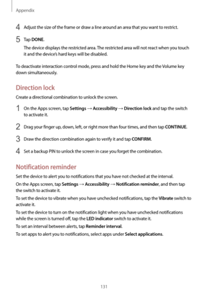 Page 131Appendix
131
4 Adjust the size of the frame or draw a line around an area that you want to restrict.
5 Tap DONE.
The device displays the restricted area. The restricted area will not react when you touch 
it and the device’s hard keys will be disabled.
To deactivate interaction control mode, press and hold the Home key and the Volume key 
down simultaneously.
Direction lock
Create a directional combination to unlock the screen.
1 On the Apps screen, tap Settings → Accessibility → Direction lock and tap...