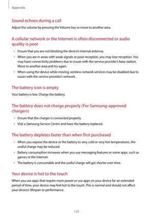 Page 135Appendix
135
Sound echoes during a call
Adjust the volume by pressing the Volume key or move to another area.
A cellular network or the Internet is often disconnected or audio 
quality is poor
•	Ensure that you are not blocking the device’s internal antenna.
•	When you are in areas with weak signals or poor reception, you may lose reception. You 
may have connectivity problems due to issues with the service provider’s base station. 
Move to another area and try again.
•	When using the device while...