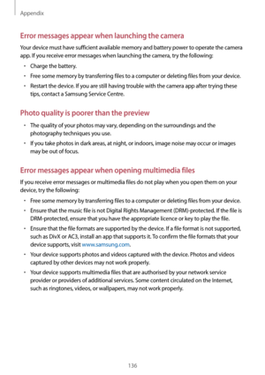 Page 136Appendix
136
Error messages appear when launching the camera
Your device must have sufficient available memory and battery power to operate the camera 
app. If you receive error messages when launching the camera, try the following:
•	Charge the battery.
•	Free some memory by transferring files to a computer or deleting files from your device.
•	Restart the device. If you are still having trouble with the camera app after trying these 
tips, contact a Samsung Service Centre.
Photo quality is poorer than...