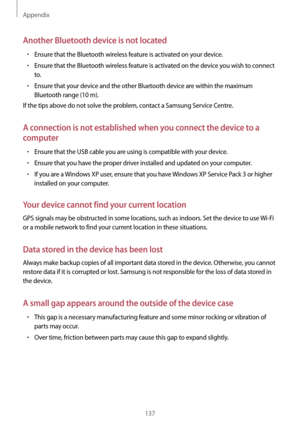 Page 137Appendix
137
Another Bluetooth device is not located
•	Ensure that the Bluetooth wireless feature is activated on your device.
•	Ensure that the Bluetooth wireless feature is activated on the device you wish to connect 
to.
•	Ensure that your device and the other Bluetooth device are within the maximum 
Bluetooth range (10 m).
If the tips above do not solve the problem, contact a Samsung Service Centre.
A connection is not established when you connect the device to a 
computer
•	Ensure that the USB cable...