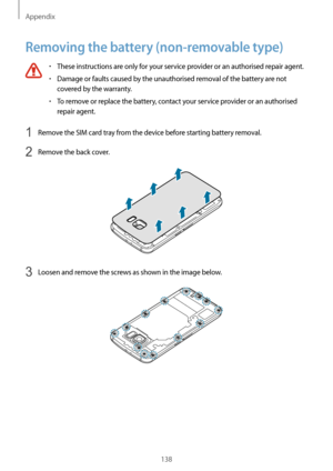 Page 138Appendix
138
Removing the battery (non-removable type)
•	These instructions are only for your service provider or an authorised repair agent.
•	Damage or faults caused by the unauthorised removal of the battery are not 
covered by the warranty.
•	To remove or replace the battery, contact your service provider or an authorised 
repair agent.
1 Remove the SIM card tray from the device before starting battery removal.
2 Remove the back cover.
3 Loosen and remove the screws as shown in the image below....