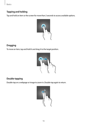 Page 16Basics
16
Tapping and holding
Tap and hold an item or the screen for more than 2 seconds to access available options.
Dragging
To move an item, tap and hold it and drag it to the target position.
Double-tapping
Double-tap on a webpage or image to zoom in. Double-tap again to return.   