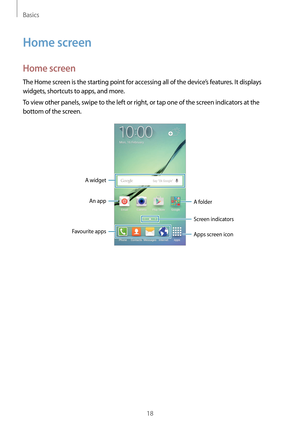 Page 18Basics
18
Home screen
Home screen
The Home screen is the starting point for accessing all of the device’s features. It displays 
widgets, shortcuts to apps, and more.
To view other panels, swipe to the left or right, or tap one of the screen indicators at the 
bottom of the screen.
A widgetAn app A folder
Screen indicators
Favourite apps
Apps screen icon  