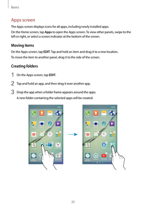 Page 22Basics
22
Apps screen
The Apps screen displays icons for all apps, including newly installed apps.
On the Home screen, tap 
Apps to open the Apps screen. To view other panels, swipe to the 
left or right, or select a screen indicator at the bottom of the screen.
Moving items
On the Apps screen, tap EDIT. Tap and hold an item and drag it to a new location.
To move the item to another panel, drag it to the side of the screen.
Creating folders
1 On the Apps screen, tap EDIT.
2 Tap and hold an app, and then...