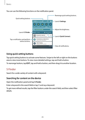 Page 26Basics
26
You can use the following functions on the notification panel.
Launch 
Settings.
Launch  S Finder.
Tap a notification and perform  various actions.
Clear all notifications.Adjust the brightness.
Rearrange quick setting buttons.
Quick setting buttons
Launch Quick Connect.
Using quick setting buttons
Tap quick setting buttons to activate some features. Swipe to the left or right on the buttons 
area to view more buttons. To view more detailed settings, tap and hold a button.
To rearrange buttons,...