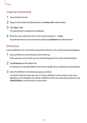 Page 30Basics
30
Copying and pasting
1 Tap and hold over text.
2 Drag  or  to select the desired text, or tap Select all to select all text.
3 Tap Copy or Cut.
The selected text is copied to the clipboard.
4 Place the cursor where the text is to be inserted and tap  → Paste.
To paste text that you have previously copied, tap 
Clipboard and select the text.
Dictionary
Look up definitions for words while using certain features, such as when browsing webpages.
1 Tap and hold over a word that you want to look up....