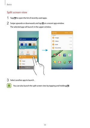 Page 33Basics
33
Split screen view
1 Tap  to open the list of recently used apps.
2 Swipe upwards or downwards and tap  on a recent app window.
The selected app will launch in the upper window.
3 Select another app to launch.
You can also launch the split screen view by tapping and holding .  