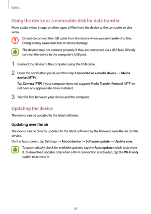 Page 39Basics
39
Using the device as a removable disk for data transfer
Move audio, video, image, or other types of files from the device to the computer, or vice 
versa.
Do not disconnect the USB cable from the device when you are transferring files. 
Doing so may cause data loss or device damage.
The devices may not connect properly if they are connected via a USB hub. Directly 
connect the device to the computer’s USB port.
1 Connect the device to the computer using the USB cable.
2 Open the notification...