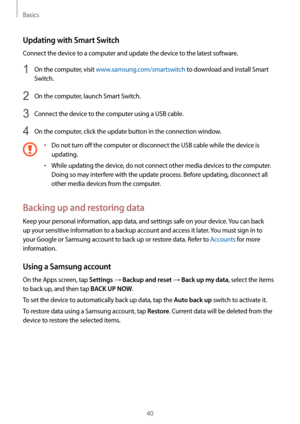 Page 40Basics
40
Updating with Smart Switch
Connect the device to a computer and update the device to the latest software.
1 On the computer, visit www.samsung.com/smartswitch to download and install Smart 
Switch.
2 On the computer, launch Smart Switch.
3 Connect the device to the computer using a USB cable.
4 On the computer, click the update button in the connection window.
•	Do not turn off the computer or disconnect the USB cable while the device is 
updating.
•	While updating the device, do not connect...
