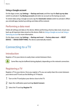 Page 41Basics
41
Using a Google account
On the Apps screen, tap Settings → Backup and reset, and then tap the Back up my data 
switch to activate it. Tap 
Backup account and select an account as the backup account.
To restore data using a Google account, tap the 
Automatic restore switch to activate it. When 
you reinstall apps, backed up settings and data will be restored.
Performing a data reset
Delete all settings and data on the device. Before performing a factory data reset, ensure you 
back up all...