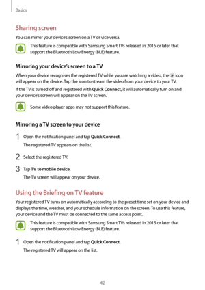 Page 42Basics
42
Sharing screen
You can mirror your device’s screen on a TV or vice versa.
This feature is compatible with Samsung Smart TVs released in 2015 or later that 
support the Bluetooth Low Energy (BLE) feature.
Mirroring your device’s screen to a TV
When your device recognises the registered TV while you are watching a video, the  icon 
will appear on the device. Tap the icon to stream the video from your device to your TV.
If the TV is turned off and registered with 
Quick Connect, it will...