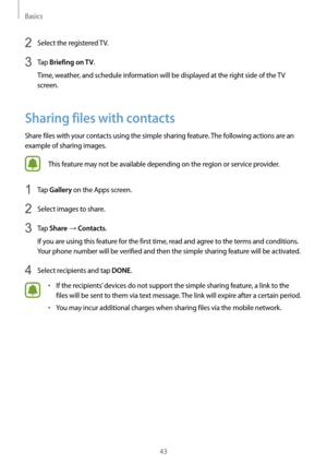 Page 43Basics
43
2 Select the registered TV.
3 Tap Briefing on TV.
Time, weather, and schedule information will be displayed at the right side of the TV 
screen.
Sharing files with contacts
Share files with your contacts using the simple sharing feature. The following actions are an 
example of sharing images.
This feature may not be available depending on the region or service provider.
1 Tap Gallery on the Apps screen.
2 Select images to share.
3 Tap Share → Contacts.
If you are using this feature for the...