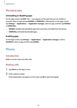 Page 46Applications
46
Managing apps
Uninstalling or disabling apps
On the Apps screen, tap EDIT. The  icon appears on the apps that you can disable or 
uninstall. Select an app and tap 
DISABLE or UNINSTALL. Alternatively, on the Apps screen, 
tap 
Settings → Applications → Application manager, select an app, and then tap DISABLE 
or 
UNINSTALL.
•	DISABLE: Disable selected default apps that cannot be uninstalled from the device.
•	UNINSTALL: Uninstall downloaded apps.
Enabling apps
On the Apps screen, tap...