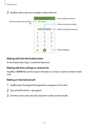 Page 47Applications
47
3 Tap  to make a voice call, or tap  to make a video call.
Add the number to the contacts list. Preview the phone number.
Hide the keypad.
Delete a preceding character.
Access additional options.
Making calls from the locked screen
On the locked screen, drag  outside the large circle.
Making calls from call logs or contacts list
Tap LOG or CONTACTS, and then swipe to the right on a contact or a phone number to make 
a call.
Making an international call
1 Tap  to open the keypad if the...