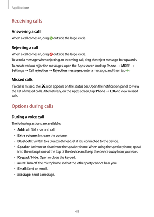 Page 48Applications
48
Receiving calls
Answering a call
When a call comes in, drag  outside the large circle.
Rejecting a call
When a call comes in, drag  outside the large circle.
To send a message when rejecting an incoming call, drag the reject message bar upwards.
To create various rejection messages, open the Apps screen and tap 
Phone → MORE → 
Settings → Call rejection → Rejection messages, enter a message, and then tap .
Missed calls
If a call is missed, the  icon appears on the status bar. Open the...