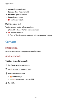 Page 49Applications
49
•	Internet: Browse webpages.
•	Contacts: Open the contacts list.
•	S Planner: Open the calendar.
•	Memo: Create a memo.
•	 : End the current call.
During a video call
Tap the screen to use the following options:
•	 : Switch between the front and rear cameras.
•	 : End the current call.
•	 : Turn off the microphone so that the other party cannot hear you.
Contacts
Introduction
Create new contacts or manage contacts on the device.
Adding contacts
Creating contacts manually
1 Tap Contacts on...