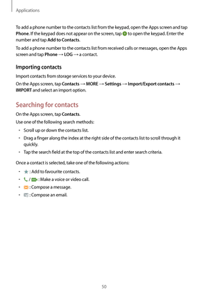 Page 50Applications
50
To add a phone number to the contacts list from the keypad, open the Apps screen and tap 
Phone. If the keypad does not appear on the screen, tap  to open the keypad. Enter the 
number and tap 
Add to Contacts.
To add a phone number to the contacts list from received calls or messages, open the Apps 
screen and tap 
Phone → LOG → a contact.
Importing contacts
Import contacts from storage services to your device.
On the Apps screen, tap 
Contacts → MORE → Settings → Import/Export contacts...