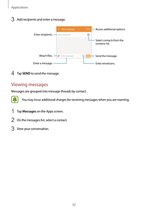 Page 52Applications
52
3 Add recipients and enter a message.
Access additional options.
Enter a message.
Select contacts from the 
contacts list.
Enter emoticons.
Enter recipients. Attach files. Send the message.
4 Tap SEND to send the message.
Viewing messages
Messages are grouped into message threads by contact.
You may incur additional charges for receiving messages when you are roaming.
1 Tap Messages on the Apps screen.
2 On the messages list, select a contact.
3 View your conversation.   