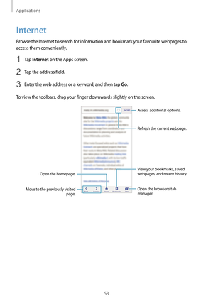 Page 53Applications
53
Internet
Browse the Internet to search for information and bookmark your favourite webpages to 
access them conveniently.
1 Tap Internet on the Apps screen.
2 Tap the address field.
3 Enter the web address or a keyword, and then tap Go.
To view the toolbars, drag your finger downwards slightly on the screen.
Open the homepage.
Move to the previously visited  page. Open the browsers tab 
manager. Access additional options.
Refresh the current webpage.
View your bookmarks, saved 
webpages,...