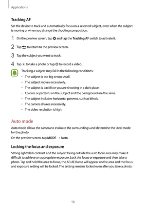 Page 58Applications
58
Tracking AF
Set the device to track and automatically focus on a selected subject, even when the subject 
is moving or when you change the shooting composition.
1 On the preview screen, tap  and tap the Tracking AF switch to activate it.
2 Tap  to return to the preview screen.
3 Tap the subject you want to track.
4 Tap  to take a photo or tap  to record a video.
Tracking a subject may fail in the following conditions:
•	The subject is too big or too small.
•	The subject moves...